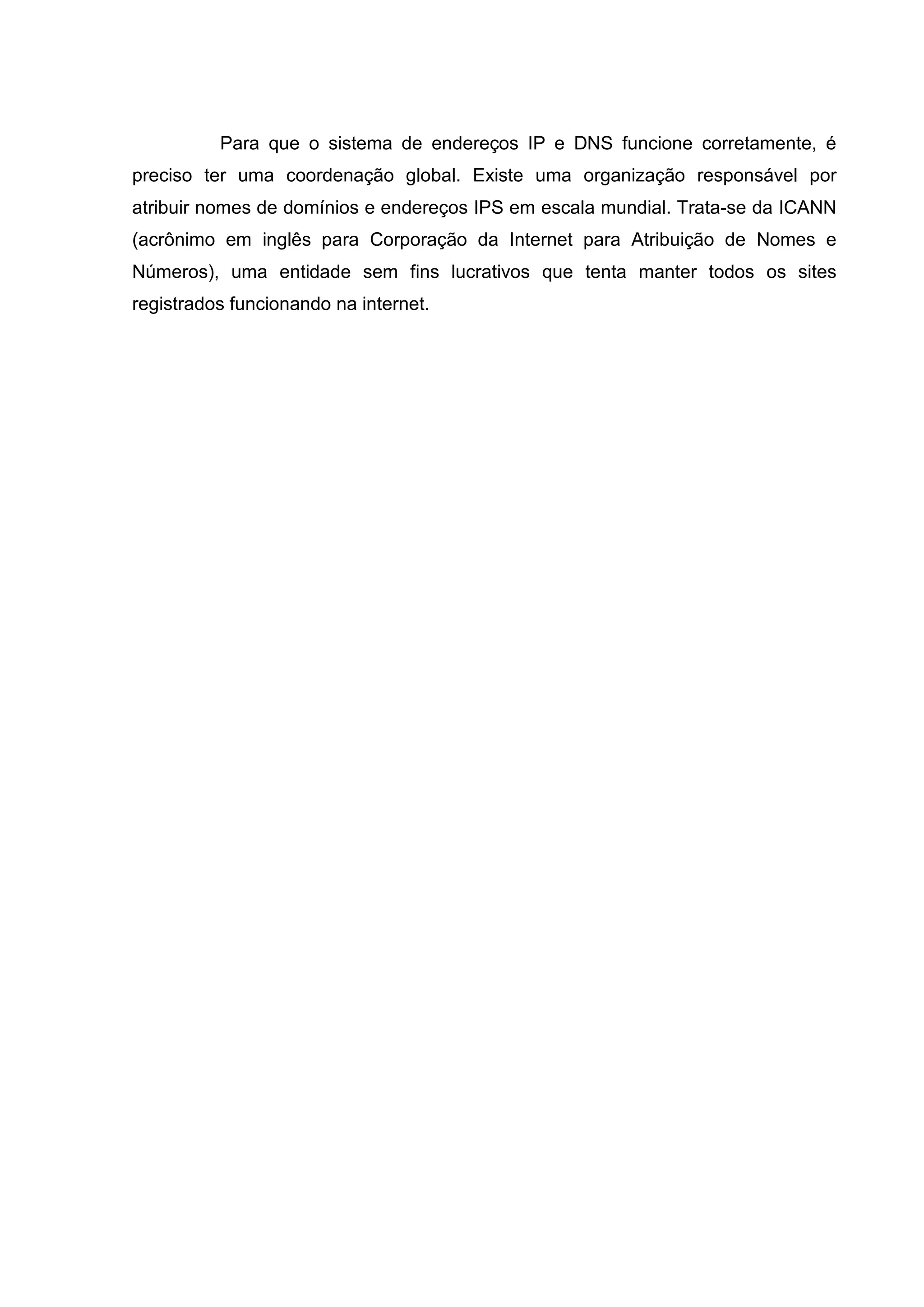 Para que o sistema de endereços IP e DNS funcione corretamente, é
preciso ter uma coordenação global. Existe uma organização responsável por
atribuir nomes de domínios e endereços IPS em escala mundial. Trata-se da ICANN
(acrônimo em inglês para Corporação da Internet para Atribuição de Nomes e
Números), uma entidade sem fins lucrativos que tenta manter todos os sites
registrados funcionando na internet.

 