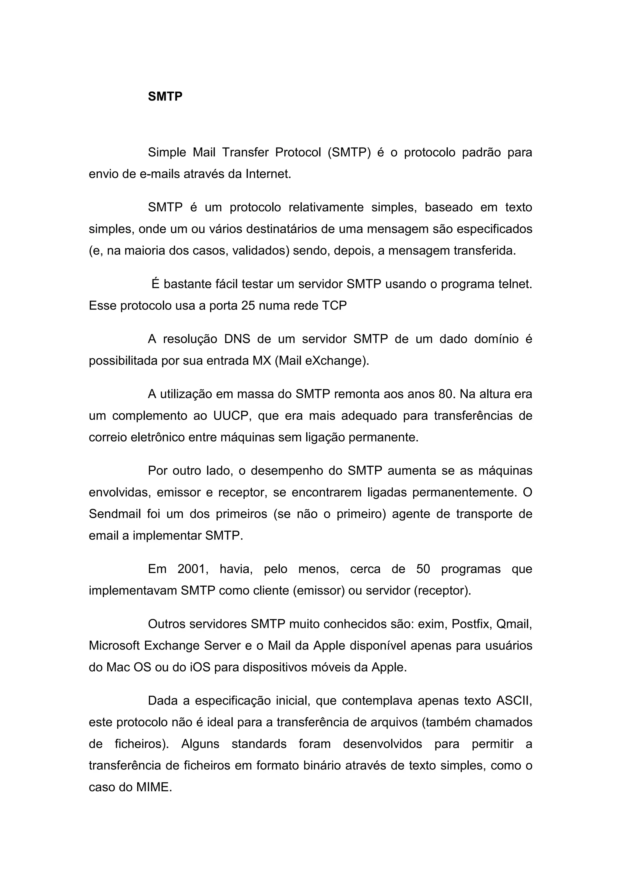 SMTP

Simple Mail Transfer Protocol (SMTP) é o protocolo padrão para
envio de e-mails através da Internet.
SMTP é um protocolo relativamente simples, baseado em texto
simples, onde um ou vários destinatários de uma mensagem são especificados
(e, na maioria dos casos, validados) sendo, depois, a mensagem transferida.
É bastante fácil testar um servidor SMTP usando o programa telnet.
Esse protocolo usa a porta 25 numa rede TCP
A resolução DNS de um servidor SMTP de um dado domínio é
possibilitada por sua entrada MX (Mail eXchange).
A utilização em massa do SMTP remonta aos anos 80. Na altura era
um complemento ao UUCP, que era mais adequado para transferências de
correio eletrônico entre máquinas sem ligação permanente.
Por outro lado, o desempenho do SMTP aumenta se as máquinas
envolvidas, emissor e receptor, se encontrarem ligadas permanentemente. O
Sendmail foi um dos primeiros (se não o primeiro) agente de transporte de
email a implementar SMTP.
Em 2001, havia, pelo menos, cerca de 50 programas que
implementavam SMTP como cliente (emissor) ou servidor (receptor).
Outros servidores SMTP muito conhecidos são: exim, Postfix, Qmail,
Microsoft Exchange Server e o Mail da Apple disponível apenas para usuários
do Mac OS ou do iOS para dispositivos móveis da Apple.
Dada a especificação inicial, que contemplava apenas texto ASCII,
este protocolo não é ideal para a transferência de arquivos (também chamados
de ficheiros). Alguns standards foram desenvolvidos para permitir a
transferência de ficheiros em formato binário através de texto simples, como o
caso do MIME.

 