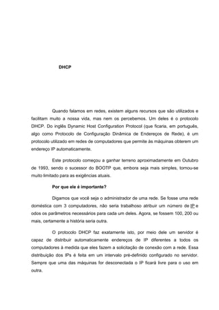 DHCP

Quando falamos em redes, existem alguns recursos que são utilizados e
facilitam muito a nossa vida, mas nem os percebemos. Um deles é o protocolo
DHCP. Do inglês Dynamic Host Configuration Protocol (que ficaria, em português,
algo como Protocolo de Configuração Dinâmica de Endereços de Rede), é um
protocolo utilizado em redes de computadores que permite às máquinas obterem um
endereço IP automaticamente.
Este protocolo começou a ganhar terreno aproximadamente em Outubro
de 1993, sendo o sucessor do BOOTP que, embora seja mais simples, tornou-se
muito limitado para as exigências atuais.
Por que ele é importante?
Digamos que você seja o administrador de uma rede. Se fosse uma rede
doméstica com 3 computadores, não seria trabalhoso atribuir um número de IP e
odos os parâmetros necessários para cada um deles. Agora, se fossem 100, 200 ou
mais, certamente a história seria outra.
O protocolo DHCP faz exatamente isto, por meio dele um servidor é
capaz de distribuir automaticamente endereços de IP diferentes a todos os
computadores à medida que eles fazem a solicitação de conexão com a rede. Essa
distribuição dos IPs é feita em um intervalo pré-definido configurado no servidor.
Sempre que uma das máquinas for desconectada o IP ficará livre para o uso em
outra.

 
