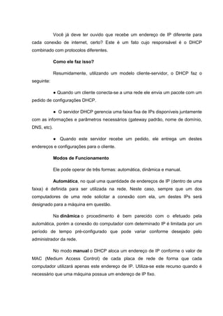 Você já deve ter ouvido que recebe um endereço de IP diferente para
cada conexão de internet, certo? Este é um fato cujo responsável é o DHCP
combinado com protocolos diferentes.
Como ele faz isso?
Resumidamente, utilizando um modelo cliente-servidor, o DHCP faz o
seguinte:
● Quando um cliente conecta-se a uma rede ele envia um pacote com um
pedido de configurações DHCP.
● O servidor DHCP gerencia uma faixa fixa de IPs disponíveis juntamente
com as informações e parâmetros necessários (gateway padrão, nome de domínio,
DNS, etc).
● Quando este servidor recebe um pedido, ele entrega um destes
endereços e configurações para o cliente.
Modos de Funcionamento
Ele pode operar de três formas: automática, dinâmica e manual.
Automática, no qual uma quantidade de endereços de IP (dentro de uma
faixa) é definida para ser utilizada na rede. Neste caso, sempre que um dos
computadores de uma rede solicitar a conexão com ela, um destes IPs será
designado para a máquina em questão.
Na dinâmica o procedimento é bem parecido com o efetuado pela
automática, porém a conexão do computador com determinado IP é limitada por um
período de tempo pré-configurado que pode variar conforme desejado pelo
administrador da rede.
No modo manual o DHCP aloca um endereço de IP conforme o valor de
MAC (Medium Access Control) de cada placa de rede de forma que cada
computador utilizará apenas este endereço de IP. Utiliza-se este recurso quando é
necessário que uma máquina possua um endereço de IP fixo.

 