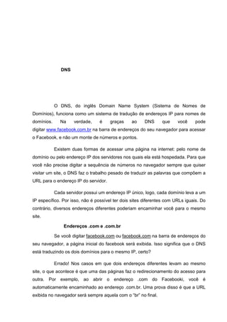 DNS

O DNS, do inglês Domain Name System (Sistema de Nomes de
Domínios), funciona como um sistema de tradução de endereços IP para nomes de
domínios.

Na

verdade,

é

graças

ao

DNS

que

você

pode

digitar www.facebook.com.br na barra de endereços do seu navegador para acessar
o Facebook, e não um monte de números e pontos.
Existem duas formas de acessar uma página na internet: pelo nome de
domínio ou pelo endereço IP dos servidores nos quais ela está hospedada. Para que
você não precise digitar a sequência de números no navegador sempre que quiser
visitar um site, o DNS faz o trabalho pesado de traduzir as palavras que compõem a
URL para o endereço IP do servidor.
Cada servidor possui um endereço IP único, logo, cada domínio leva a um
IP específico. Por isso, não é possível ter dois sites diferentes com URLs iguais. Do
contrário, diversos endereços diferentes poderiam encaminhar você para o mesmo
site.
Endereços .com e .com.br
Se você digitar facebook.com ou facebook.com na barra de endereços do
seu navegador, a página inicial do facebook será exibida. Isso significa que o DNS
está traduzindo os dois domínios para o mesmo IP, certo?
Errado! Nos casos em que dois endereços diferentes levam ao mesmo
site, o que acontece é que uma das páginas faz o redirecionamento do acesso para
outra. Por exemplo, ao abrir o endereço .com do Facebooki, você é
automaticamente encaminhado ao endereço .com.br. Uma prova disso é que a URL
exibida no navegador será sempre aquela com o “br” no final.

 