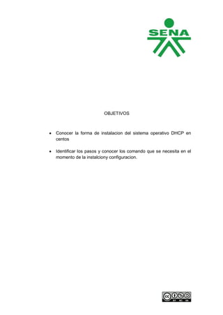 OBJETIVOS



Conocer la forma de instalacion del sistema operativo DHCP en
centos

Identificar los pasos y conocer los comando que se necesita en el
momento de la instalciony configuracion.
 