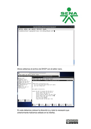 Ahora editamos el archivo de DHCP con el editor nano.




En este debemos colocar la dirección ip y todo lo necesario que
anteriormente habíamos editado en la interfaz.
 
