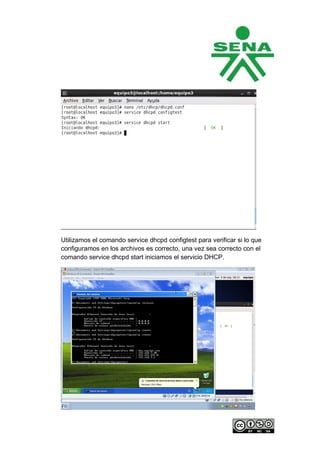 Utilizamos el comando service dhcpd configtest para verificar si lo que
configuramos en los archivos es correcto, una vez sea correcto con el
comando service dhcpd start iniciamos el servicio DHCP.
 