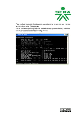 Para verificar que esté funcionando correctamente el servicio nos vamos
a otra máquina de Windows xp.
con el comando ipconfig /reléase liberamos la ip que teníamos y pedimos
una nueva con el comando ipconfig /renew
 