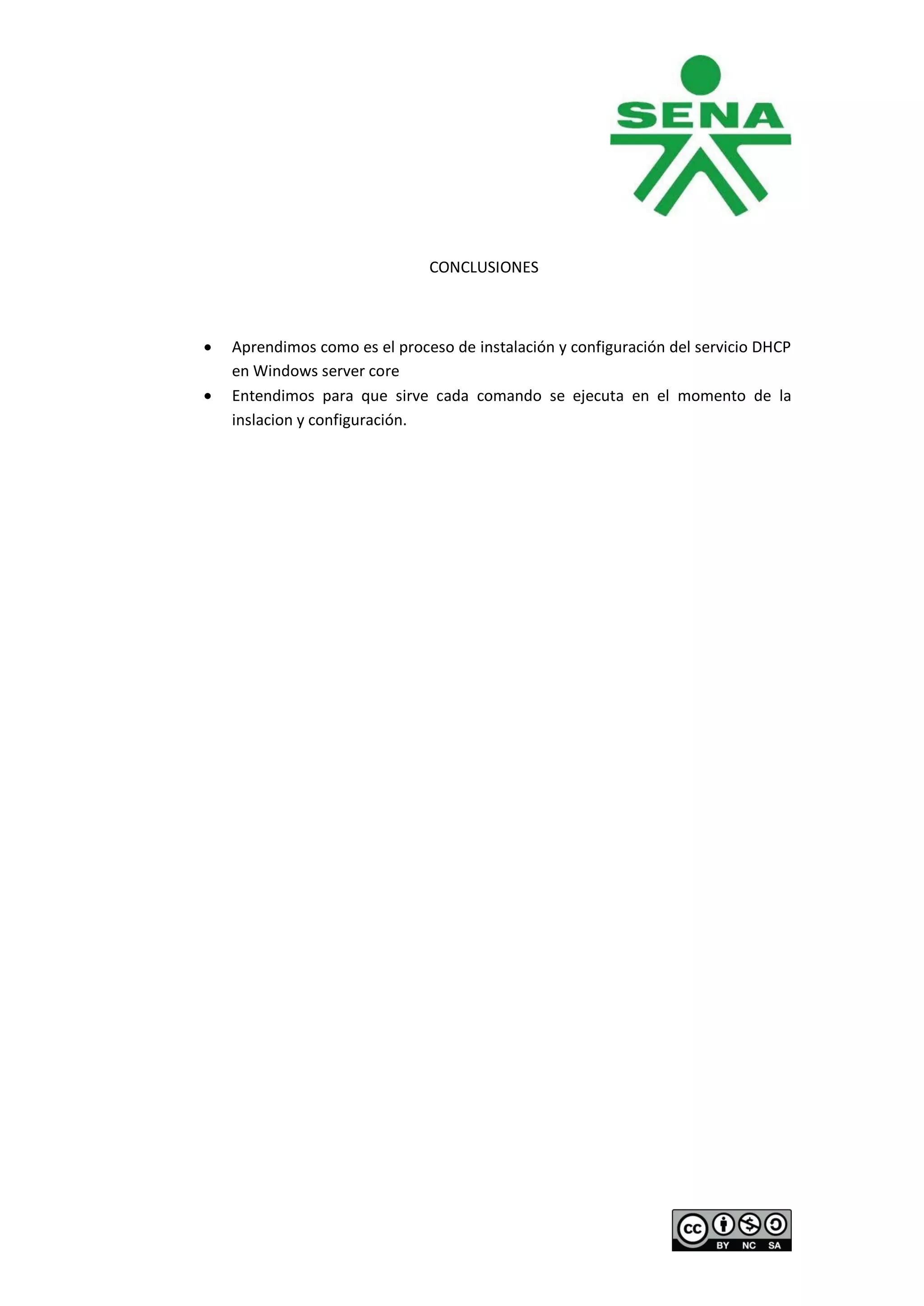 CONCLUSIONES



Aprendimos como es el proceso de instalación y configuración del servicio DHCP
en Windows server core
Entendimos para que sirve cada comando se ejecuta en el momento de la
inslacion y configuración.
 