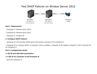 Test DHCP Failover on Window Server 2012
Part 1. Requirement
- Computer A: Window server 2012
- Computer B: Window server 2012
- Computer C: Window XP
2. Configure DHCP Failover:
- Computer A is the primary DHCP server that grants a dynamic IP to Computer C.
- Computer B is a backup DHCP, if computer A has a problem, computer B will replace computer A with a dynamic IP
for Computer A.
Part 2. Configuration Guide
1. Set IP and edit basic parameters
1.1 Set IP for Computer A and Computer B
- set ip for computer A:
 
