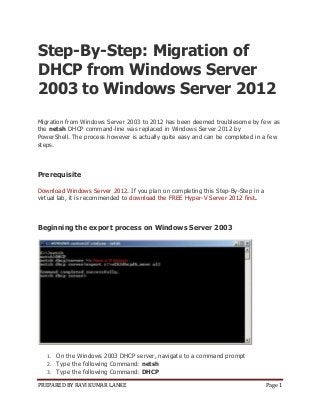PREPARED BY RAVI KUMAR LANKE Page 1
Step-By-Step: Migration of
DHCP from Windows Server
2003 to Windows Server 2012
Migration from Windows Server 2003 to 2012 has been deemed troublesome by few as
the netsh DHCP command-line was replaced in Windows Server 2012 by
PowerShell. The process however is actually quite easy and can be completed in a few
steps.
Prerequisite
Download Windows Server 2012. If you plan on completing this Step-By-Step in a
virtual lab, it is recommended to download the FREE Hyper-V Server 2012 first.
Beginning the export process on Windows Server 2003
1. On the Windows 2003 DHCP server, navigate to a command prompt
2. Type the following Command: netsh
3. Type the following Command: DHCP
 