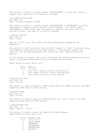 This option is used in a client request (DHCPDISCOVER) to allow the client to
request that a particular IP address be assigned.
* ip_address_lease_time
RFC code : 51
Type : 32-bits unsigned integer
This option is used in a client request (DHCPDISCOVER or DHCPREQUEST) to allow
the client to request a lease time for the IP address. In a server reply
(DHCPOFFER), a DHCP server uses this option to specify the lease time it is
willing to offer. The time is in units of seconds.
* option_overload
RFC code : 52
Type : 8-bit
Warning : Do not use. This option will be automagically managed by the
pydhcplib.
This option is used to indicate that the DHCP 'sname' or 'file' fields are being
overloaded by using them to carry DHCP options. A DHCP server inserts this
option if the returned parameters will exceed the usual space allotted for
options.
If this option is present, the client interprets the specified additional fields
after it concludes interpretation of the standard option fields.
Legal values for this option are:
Value Meaning
----- --------
1 the 'file' field is used to hold options
2 the 'sname' field is used to hold options
3 both fields are used to hold options
* tftp_server_name
RFC code : 66
Type : String
This option is used to identify a TFTP server when the 'sname' field in the DHCP
header has been used for DHCP options.
* bootfile_name
RFC code : 67
Type : String
This option is used to identify a bootfile when the 'file' field in the DHCP
header has been used for DHCP options.
* dhcp_message_type
RFC code : 53
Type : Special - 8-bits
This option is used to convey the type of the DHCP message.
Legal values for this option are:
Value Message Type
----- ------------
1 DHCPDISCOVER
2 DHCPOFFER
3 DHCPREQUEST
4 DHCPDECLINE
5 DHCPACK
 