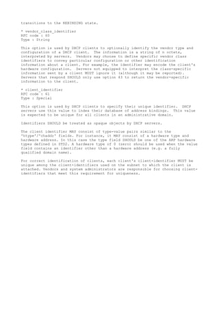 transitions to the REBINDING state.
* vendor_class_identifier
RFC code : 60
Type : String
This option is used by DHCP clients to optionally identify the vendor type and
configuration of a DHCP client. The information is a string of n octets,
interpreted by servers. Vendors may choose to define specific vendor class
identifiers to convey particular configuration or other identification
information about a client. For example, the identifier may encode the client's
hardware configuration. Servers not equipped to interpret the class-specific
information sent by a client MUST ignore it (although it may be reported).
Servers that respond SHOULD only use option 43 to return the vendor-specific
information to the client.
* client_identifier
RFC code : 61
Type : Special
This option is used by DHCP clients to specify their unique identifier. DHCP
servers use this value to index their database of address bindings. This value
is expected to be unique for all clients in an administrative domain.
Identifiers SHOULD be treated as opaque objects by DHCP servers.
The client identifier MAY consist of type-value pairs similar to the
'htype'/'chaddr' fields. For instance, it MAY consist of a hardware type and
hardware address. In this case the type field SHOULD be one of the ARP hardware
types defined in STD2. A hardware type of 0 (zero) should be used when the value
field contains an identifier other than a hardware address (e.g. a fully
qualified domain name).
For correct identification of clients, each client's client-identifier MUST be
unique among the client-identifiers used on the subnet to which the client is
attached. Vendors and system administrators are responsible for choosing client-
identifiers that meet this requirement for uniqueness.
 