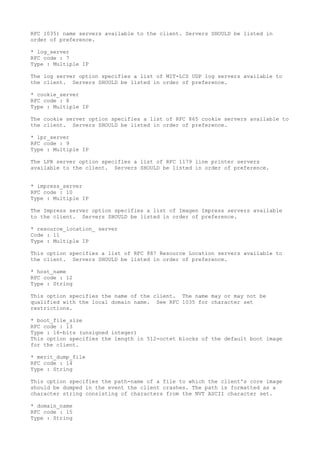 RFC 1035) name servers available to the client. Servers SHOULD be listed in
order of preference.
* log_server
RFC code : 7
Type : Multiple IP
The log server option specifies a list of MIT-LCS UDP log servers available to
the client. Servers SHOULD be listed in order of preference.
* cookie_server
RFC code : 8
Type : Multiple IP
The cookie server option specifies a list of RFC 865 cookie servers available to
the client. Servers SHOULD be listed in order of preference.
* lpr_server
RFC code : 9
Type : Multiple IP
The LPR server option specifies a list of RFC 1179 line printer servers
available to the client. Servers SHOULD be listed in order of preference.
* impress_server
RFC code : 10
Type : Multiple IP
The Impress server option specifies a list of Imagen Impress servers available
to the client. Servers SHOULD be listed in order of preference.
* resource_location_ server
Code : 11
Type : Multiple IP
This option specifies a list of RFC 887 Resource Location servers available to
the client. Servers SHOULD be listed in order of preference.
* host_name
RFC code : 12
Type : String
This option specifies the name of the client. The name may or may not be
qualified with the local domain name. See RFC 1035 for character set
restrictions.
* boot_file_size
RFC code : 13
Type : 16-bits (unsigned integer)
This option specifies the length in 512-octet blocks of the default boot image
for the client.
* merit_dump_file
RFC code : 14
Type : String
This option specifies the path-name of a file to which the client's core image
should be dumped in the event the client crashes. The path is formatted as a
character string consisting of characters from the NVT ASCII character set.
* domain_name
RFC code : 15
Type : String
 