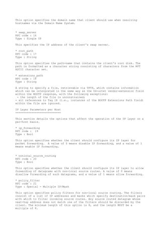 This option specifies the domain name that client should use when resolving
hostnames via the Domain Name System.
* swap_server
RFC code : 16
Type : Single IP
This specifies the IP address of the client's swap server.
* root_path
RFC code : 17
Type : String
This option specifies the path-name that contains the client's root disk. The
path is formatted as a character string consisting of characters from the NVT
ASCII character set.
* extensions_path
RFC code : 18
Type : String
A string to specify a file, retrievable via TFTP, which contains information
which can be interpreted in the same way as the 64-octet vendor-extension field
within the BOOTP response, with the following exceptions:
- the length of the file is unconstrained;
- all references to Tag 18 (i.e., instances of the BOOTP Extensions Path field)
within the file are ignored.
IP Layer Parameters per Host
============================
This section details the options that affect the operation of the IP layer on a
per-host basis.
* ip_forwarding
RFC code : 19
Type : Bool
This option specifies whether the client should configure its IP layer for
packet forwarding. A value of 0 means disable IP forwarding, and a value of 1
means enable IP forwarding.
* nonlocal_source_routing
RFC code : 20
Type : Bool
This option specifies whether the client should configure its IP layer to allow
forwarding of datagrams with non-local source routes. A value of 0 means
disallow forwarding of such datagrams, and a value of 1 means allow forwarding.
* policy_filter
RFC code : 21
Type : Special - Multiple IP/Mask
This option specifies policy filters for non-local source routing. The filters
consist of a list of IP addresses and masks which specify destination/mask pairs
with which to filter incoming source routes. Any source routed datagram whose
next-hop address does not match one of the filters should be discarded by the
client. The minimum length of this option is 8, and the length MUST be a
multiple of 8.
 