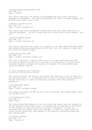 * maximum_datagram_reassembly_size
RFC code : 22
Type : 16-bits
This option specifies the maximum size datagram that the client should be
prepared to reassemble. The size is specified as a 16-bit unsigned integer. The
minimum value legal value is 576.
* default_ip_time-to-live
RFC code : 23
Type : 8-bits unsigned int
This option specifies the default time-to-live that the client should use on
outgoing datagrams. The TTL is specified as an octet with a value between 1 and
255.
* path_mtu_aging_timeout
RFC code : 24
Type : 32-bits unsigned int
This option specifies the timeout (in seconds) to use when aging Path MTU values
discovered by the mechanism defined in RFC 1191 [12]. The timeout is specified
as a 32-bit unsigned integer.
* path_mtu_plateau_table
RFC code : 25
Type : 16-bits unsigned integer list
This option specifies a table of MTU sizes to use when performing Path MTU
Discovery as defined in RFC 1191. The table is formatted as a list of 16-bit
unsigned integers, ordered from smallest to largest. The minimum MTU value
cannot be smaller than 68.
IP Layer Parameters per Interface
=================================
This section details the options that affect the operation of the IP layer on a
per-interface basis. It is expected that a client can issue multiple requests,
one per interface, in order to configure interfaces with their specific
parameters.
* Interface MTU Option
RFC code : 26
Type : 16-bit unsigned integer
This option specifies the MTU to use on this interface. The minimum legal value
for the MTU is 68.
* all_subnets_are_local
RFC code : 27
Type : Bool
This option specifies whether or not the client may assume that all subnets of
the IP network to which the client is connected use the same MTU as the subnet
of that network to which the client is directly connected. A value of 1
indicates that all subnets share the same MTU. A value of 0 means that the
client should assume that some subnets of the directly connected network may
have smaller MTUs.
* broadcast_address
RFC code : 28
Type : Single IP
 