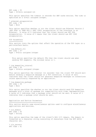 RFC code : 35
Type : 32-bits unsigned int
This option specifies the timeout in seconds for ARP cache entries. The time is
specified as a 32-bit unsigned integer.
* ethernet_encapsulation
RFC code : 36
Type : Bool
This option specifies whether or not the client should use Ethernet Version 2
(RFC 894) or IEEE 802.3 (RFC 1042) encapsulation if the interface is an
Ethernet. A value of 0 indicates that the client should use RFC 894
encapsulation. A value of 1 means that the client should use RFC 1042
encapsulation.
TCP Parameters
==============
This section lists the options that affect the operation of the TCP layer on a
per-interface basis.
* tcp_default_ttl
RFC code : 37
Type : 8-bits unsigned integer
This option specifies the default TTL that the client should use when
sending TCP segments. The minimum value is 1.
* tcp_keepalive_interval
RFC code : 38
Type : 32-bits unsigned integer
This option specifies the interval (in seconds) that the client TCP should wait
before sending a keepalive message on a TCP connection. A value of zero
indicates that the client should not generate keepalive messages on connections
unless specifically requested by an application.
* tcp_keepalive_garbage
RFC code : 39
Type : Bool
This option specifies the whether or not the client should send TCP keepalive
messages with a octet of garbage for compatibility with older implementations.
A value of 0 indicates that a garbage octet should not be sent. A value of 1
indicates that a garbage octet should be sent.
Application and Service Parameters
==================================
This section details some miscellaneous options used to configure miscellaneous
applications and services.
* nis_domain
RFC code : 40
Type : String
This option specifies the name of the client's NIS [17] domain. The domain is
formatted as a character string consisting of characters from the NVT ASCII
character set.
* nis_servers
RFC code : 41
 