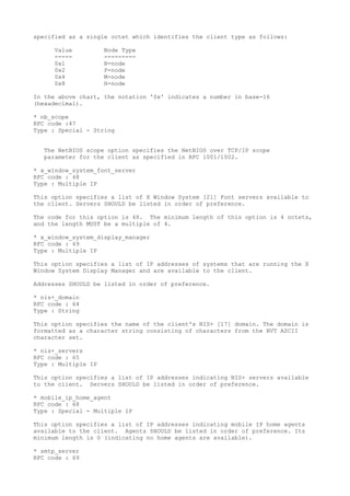 specified as a single octet which identifies the client type as follows:
Value Node Type
----- ---------
0x1 B-node
0x2 P-node
0x4 M-node
0x8 H-node
In the above chart, the notation '0x' indicates a number in base-16
(hexadecimal).
* nb_scope
RFC code :47
Type : Special - String
The NetBIOS scope option specifies the NetBIOS over TCP/IP scope
parameter for the client as specified in RFC 1001/1002.
* x_window_system_font_server
RFC code : 48
Type : Multiple IP
This option specifies a list of X Window System [21] Font servers available to
the client. Servers SHOULD be listed in order of preference.
The code for this option is 48. The minimum length of this option is 4 octets,
and the length MUST be a multiple of 4.
* x_window_system_display_manager
RFC code : 49
Type : Multiple IP
This option specifies a list of IP addresses of systems that are running the X
Window System Display Manager and are available to the client.
Addresses SHOULD be listed in order of preference.
* nis+_domain
RFC code : 64
Type : String
This option specifies the name of the client's NIS+ [17] domain. The domain is
formatted as a character string consisting of characters from the NVT ASCII
character set.
* nis+_servers
RFC code : 65
Type : Multiple IP
This option specifies a list of IP addresses indicating NIS+ servers available
to the client. Servers SHOULD be listed in order of preference.
* mobile_ip_home_agent
RFC code : 68
Type : Special - Multiple IP
This option specifies a list of IP addresses indicating mobile IP home agents
available to the client. Agents SHOULD be listed in order of preference. Its
minimum length is 0 (indicating no home agents are available).
* smtp_server
RFC code : 69
 