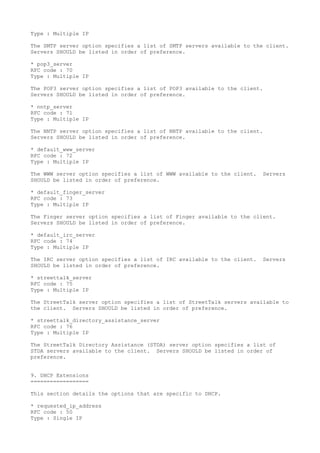 Type : Multiple IP
The SMTP server option specifies a list of SMTP servers available to the client.
Servers SHOULD be listed in order of preference.
* pop3_server
RFC code : 70
Type : Multiple IP
The POP3 server option specifies a list of POP3 available to the client.
Servers SHOULD be listed in order of preference.
* nntp_server
RFC code : 71
Type : Multiple IP
The NNTP server option specifies a list of NNTP available to the client.
Servers SHOULD be listed in order of preference.
* default_www_server
RFC code : 72
Type : Multiple IP
The WWW server option specifies a list of WWW available to the client. Servers
SHOULD be listed in order of preference.
* default_finger_server
RFC code : 73
Type : Multiple IP
The Finger server option specifies a list of Finger available to the client.
Servers SHOULD be listed in order of preference.
* default_irc_server
RFC code : 74
Type : Multiple IP
The IRC server option specifies a list of IRC available to the client. Servers
SHOULD be listed in order of preference.
* streettalk_server
RFC code : 75
Type : Multiple IP
The StreetTalk server option specifies a list of StreetTalk servers available to
the client. Servers SHOULD be listed in order of preference.
* streettalk_directory_assistance_server
RFC code : 76
Type : Multiple IP
The StreetTalk Directory Assistance (STDA) server option specifies a list of
STDA servers available to the client. Servers SHOULD be listed in order of
preference.
9. DHCP Extensions
==================
This section details the options that are specific to DHCP.
* requested_ip_address
RFC code : 50
Type : Single IP
 