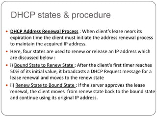 DHCP states & procedure
 DHCP Address Renewal Process : When client’s lease nears its
  expiration time the client must initiate the address renewal process
  to maintain the acquired IP address.
 Here, four states are used to renew or release an IP address which
  are discussed below :
 i) Bound State to Renew State : After the client’s first timer reaches
  50% of its initial value, it broadcasts a DHCP Request message for a
  lease renewal and moves to the renew state
 ii) Renew State to Bound State : If the server approves the lease
  renewal, the client moves from renew state back to the bound state
  and continue using its original IP address.
 