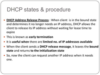 DHCP states & procedure
 DHCP Address Release Process : When client is in the bound state
    and determines it no longer needs an IP address, DHCP allows the
    client to release its IP address without waiting for lease time to
    expire
   This is known as early termination
   It is useful when there are limited no. of IP addresses available
   When the client sends a DHCP release message, it leaves the bound
    state and returns to the initialization state
   So, now the client can request another IP address when it needs
    one.
 