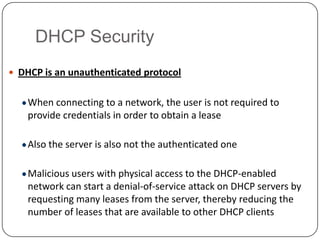DHCP Security
 DHCP is an unauthenticated protocol


    When connecting to a network, the user is not required to
    provide credentials in order to obtain a lease

    Also the server is also not the authenticated one

    Malicious users with physical access to the DHCP-enabled
    network can start a denial-of-service attack on DHCP servers by
    requesting many leases from the server, thereby reducing the
    number of leases that are available to other DHCP clients
 