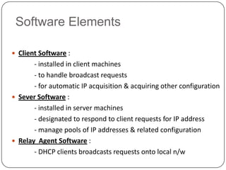 Software Elements

 Client Software :
       - installed in client machines
       - to handle broadcast requests
       - for automatic IP acquisition & acquiring other configuration
 Sever Software :
       - installed in server machines
       - designated to respond to client requests for IP address
       - manage pools of IP addresses & related configuration
 Relay Agent Software :
       - DHCP clients broadcasts requests onto local n/w
 