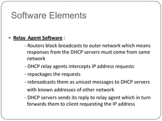 Software Elements

 Relay Agent Software :
      - Routers block broadcasts to outer network which means
        responses from the DHCP servers must come from same
        network
      - DHCP relay agents intercepts IP address requests
      - repackages the requests
      - rebroadcasts them as unicast messages to DHCP servers
        with known addresses of other network
      - DHCP servers sends its reply to relay agent which in turn
        forwards them to client requesting the IP address
 