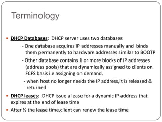 Terminology

 DHCP Databases: DHCP server uses two databases
       - One database acquires IP addresses manually and binds
         them permanently to hardware addresses similar to BOOTP
       - Other database contains 1 or more blocks of IP addresses
         (address pools) that are dynamically assigned to clients on
         FCFS basis i.e assigning on demand.
        - when host no longer needs the IP address,it is released &
          returned
 DHCP leases: DHCP issue a lease for a dynamic IP address that
  expires at the end of lease time
 After ½ the lease time,client can renew the lease time
 