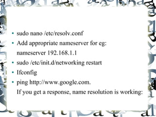 ● sudo nano /etc/resolv.conf
● Add appropriate nameserver for eg:
nameserver 192.168.1.1
● sudo /etc/init.d/networking restart
● Ifconfig
● ping http://www.google.com.
If you get a response, name resolution is working:
 