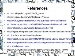 References
● http://en.wikipedia.org/wiki/DHCP_server
● http://en.wikipedia.org/wiki/Bootstrap_Protocol
● http://www.cyberciti.biz/faq/linux-find-out-dhcp-server-ip-address/
● http://www.techsutram.com/2009/03/differences-ipv4-vs-ipv6.html
● http://helpdesk.rpi.edu/update.do?artcenterkey=65
● http://rbgeek.wordpress.com/2012/09/13/how-to-add-static-dns-in-ubuntu-1
● http://cyphrus.in/resolvconf-on-ubuntu
● http://rbgeek.wordpress.com/2012/04/03/change-ubuntu-server-from-dhcp-
● www.howtogeek.com/howto/ubuntu/change-ubuntu-server-from-dhcp-to-a-
● https://duckduckgo.com/
● http://www.linuxhomenetworking.com/wiki/index.php/Quick_HOWT
O_:_Ch08_:_Configuring_the_DHCP_Server#.Uad_8NfS9xG
 