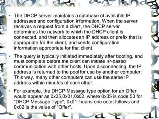● The DHCP server maintains a database of available IP
addresses and configuration information. When the server
receives a request from a client, the DHCP server
determines the network to which the DHCP client is
connected, and then allocates an IP address or prefix that is
appropriate for the client, and sends configuration
information appropriate for that client
● The query is typically initiated immediately after booting, and
must complete before the client can initiate IP-based
communication with other hosts. Upon disconnecting, the IP
address is returned to the pool for use by another computer.
This way, many other computers can use the same IP
address within minutes of each other.
● For example, the DHCP Message type option for an Offer
would appear as 0x35,0x01,0x02, where 0x35 is code 53 for
"DHCP Message Type", 0x01 means one octet follows and
0x02 is the value of "Offer".
 