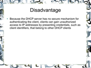 Disadvantage
● Because the DHCP server has no secure mechanism for
authenticating the client, clients can gain unauthorized
access to IP addresses by presenting credentials, such as
client identifiers, that belong to other DHCP clients
 