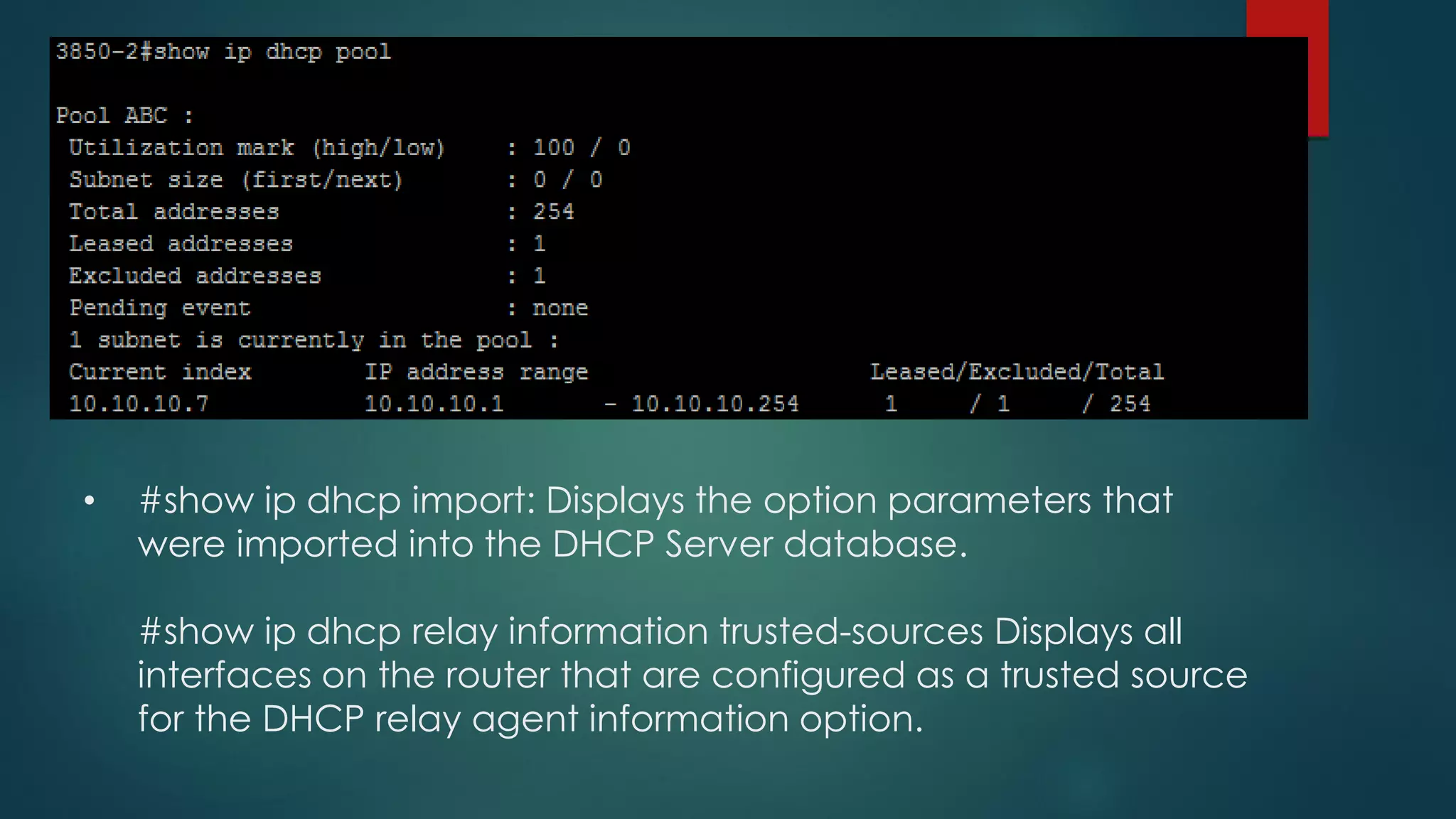 • #show ip dhcp import: Displays the option parameters that
were imported into the DHCP Server database.
#show ip dhcp relay information trusted-sources Displays all
interfaces on the router that are configured as a trusted source
for the DHCP relay agent information option.
 