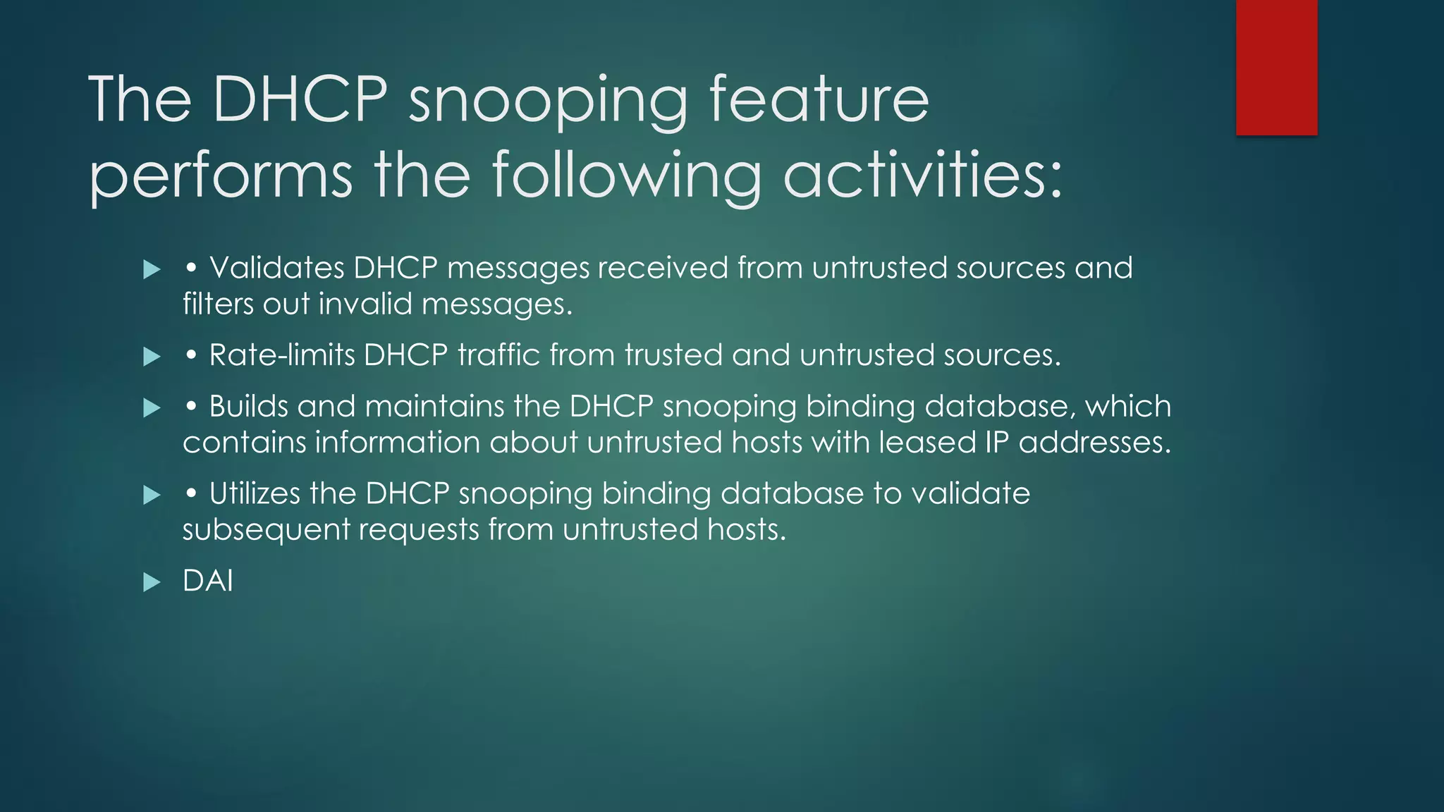 The DHCP snooping feature
performs the following activities:
 • Validates DHCP messages received from untrusted sources and
filters out invalid messages.
 • Rate-limits DHCP traffic from trusted and untrusted sources.
 • Builds and maintains the DHCP snooping binding database, which
contains information about untrusted hosts with leased IP addresses.
 • Utilizes the DHCP snooping binding database to validate
subsequent requests from untrusted hosts.
 DAI
 