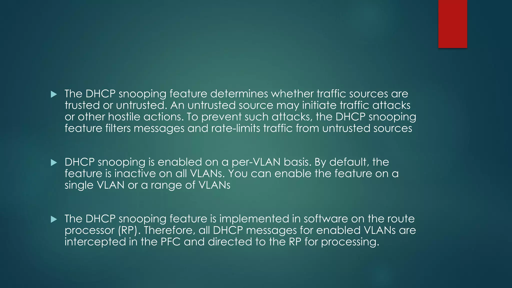 The DHCP snooping feature determines whether traffic sources are
trusted or untrusted. An untrusted source may initiate traffic attacks
or other hostile actions. To prevent such attacks, the DHCP snooping
feature filters messages and rate-limits traffic from untrusted sources
 DHCP snooping is enabled on a per-VLAN basis. By default, the
feature is inactive on all VLANs. You can enable the feature on a
single VLAN or a range of VLANs
 The DHCP snooping feature is implemented in software on the route
processor (RP). Therefore, all DHCP messages for enabled VLANs are
intercepted in the PFC and directed to the RP for processing.
 
