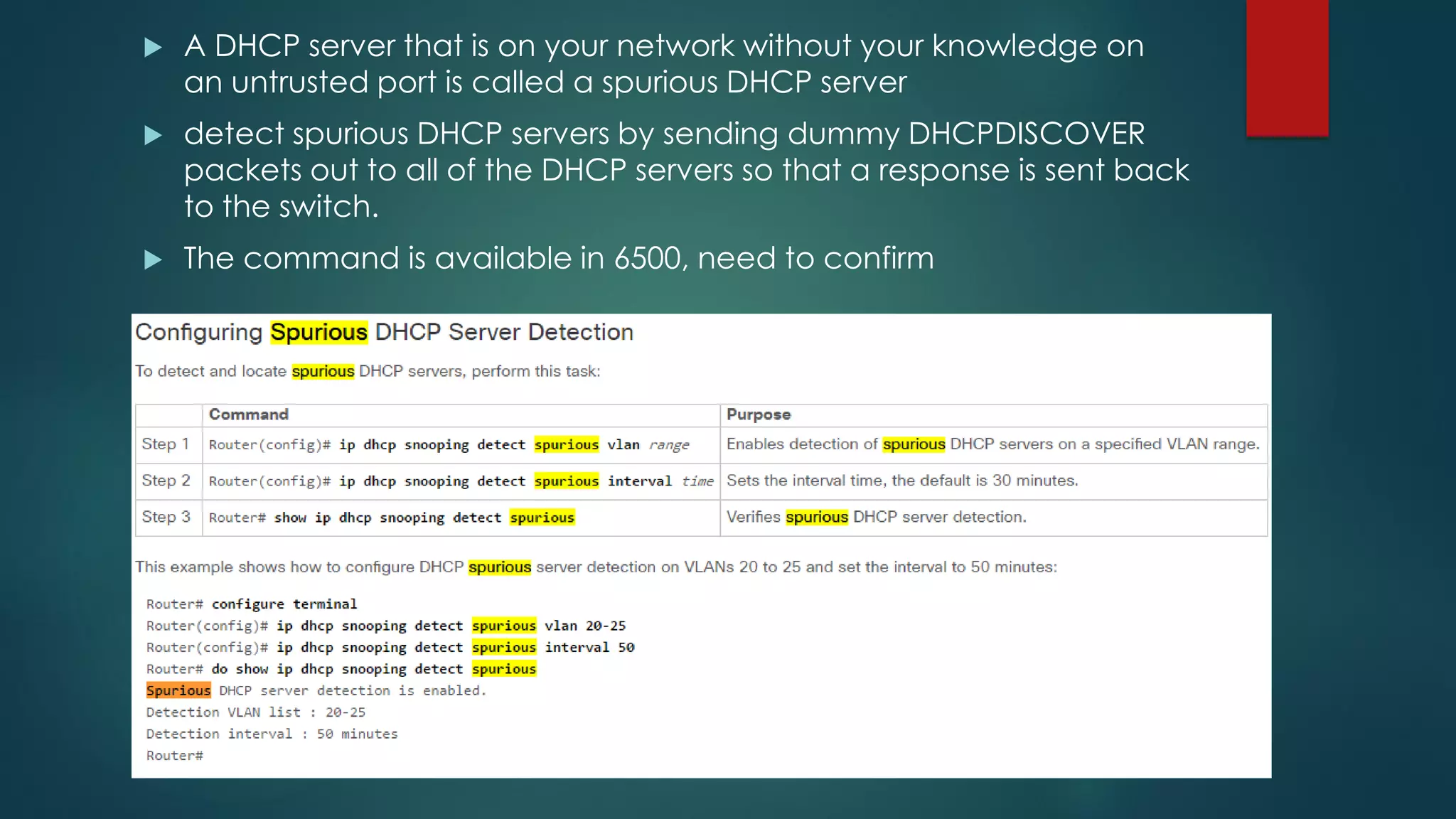  A DHCP server that is on your network without your knowledge on
an untrusted port is called a spurious DHCP server
 detect spurious DHCP servers by sending dummy DHCPDISCOVER
packets out to all of the DHCP servers so that a response is sent back
to the switch.
 The command is available in 6500, need to confirm
 