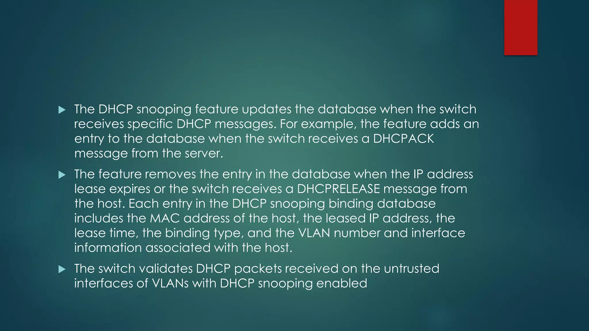  The DHCP snooping feature updates the database when the switch
receives specific DHCP messages. For example, the feature adds an
entry to the database when the switch receives a DHCPACK
message from the server.
 The feature removes the entry in the database when the IP address
lease expires or the switch receives a DHCPRELEASE message from
the host. Each entry in the DHCP snooping binding database
includes the MAC address of the host, the leased IP address, the
lease time, the binding type, and the VLAN number and interface
information associated with the host.
 The switch validates DHCP packets received on the untrusted
interfaces of VLANs with DHCP snooping enabled
 
