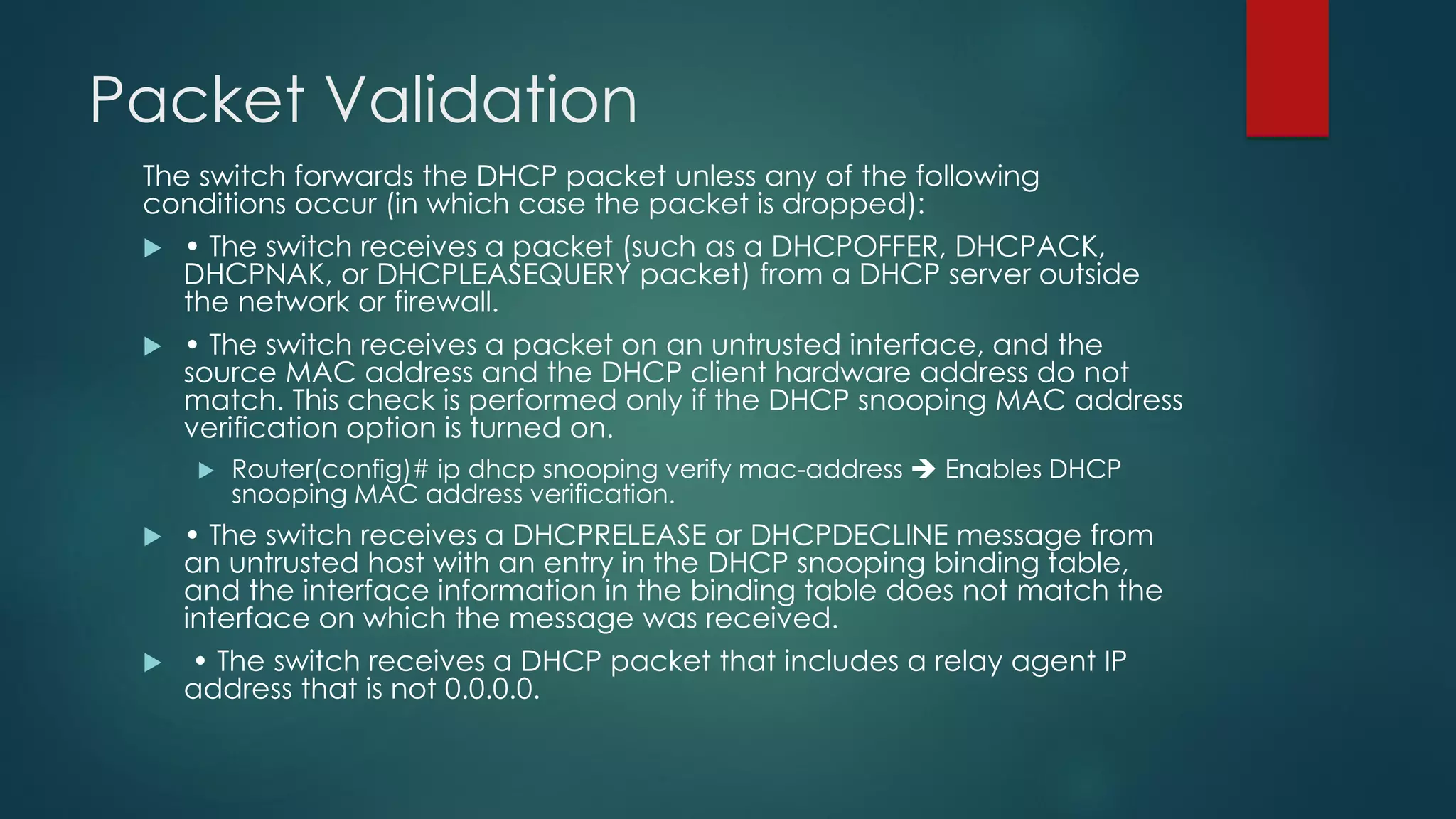 Packet Validation
The switch forwards the DHCP packet unless any of the following
conditions occur (in which case the packet is dropped):
 • The switch receives a packet (such as a DHCPOFFER, DHCPACK,
DHCPNAK, or DHCPLEASEQUERY packet) from a DHCP server outside
the network or firewall.
 • The switch receives a packet on an untrusted interface, and the
source MAC address and the DHCP client hardware address do not
match. This check is performed only if the DHCP snooping MAC address
verification option is turned on.
 Router(config)# ip dhcp snooping verify mac-address ➔ Enables DHCP
snooping MAC address verification.
 • The switch receives a DHCPRELEASE or DHCPDECLINE message from
an untrusted host with an entry in the DHCP snooping binding table,
and the interface information in the binding table does not match the
interface on which the message was received.
 • The switch receives a DHCP packet that includes a relay agent IP
address that is not 0.0.0.0.
 