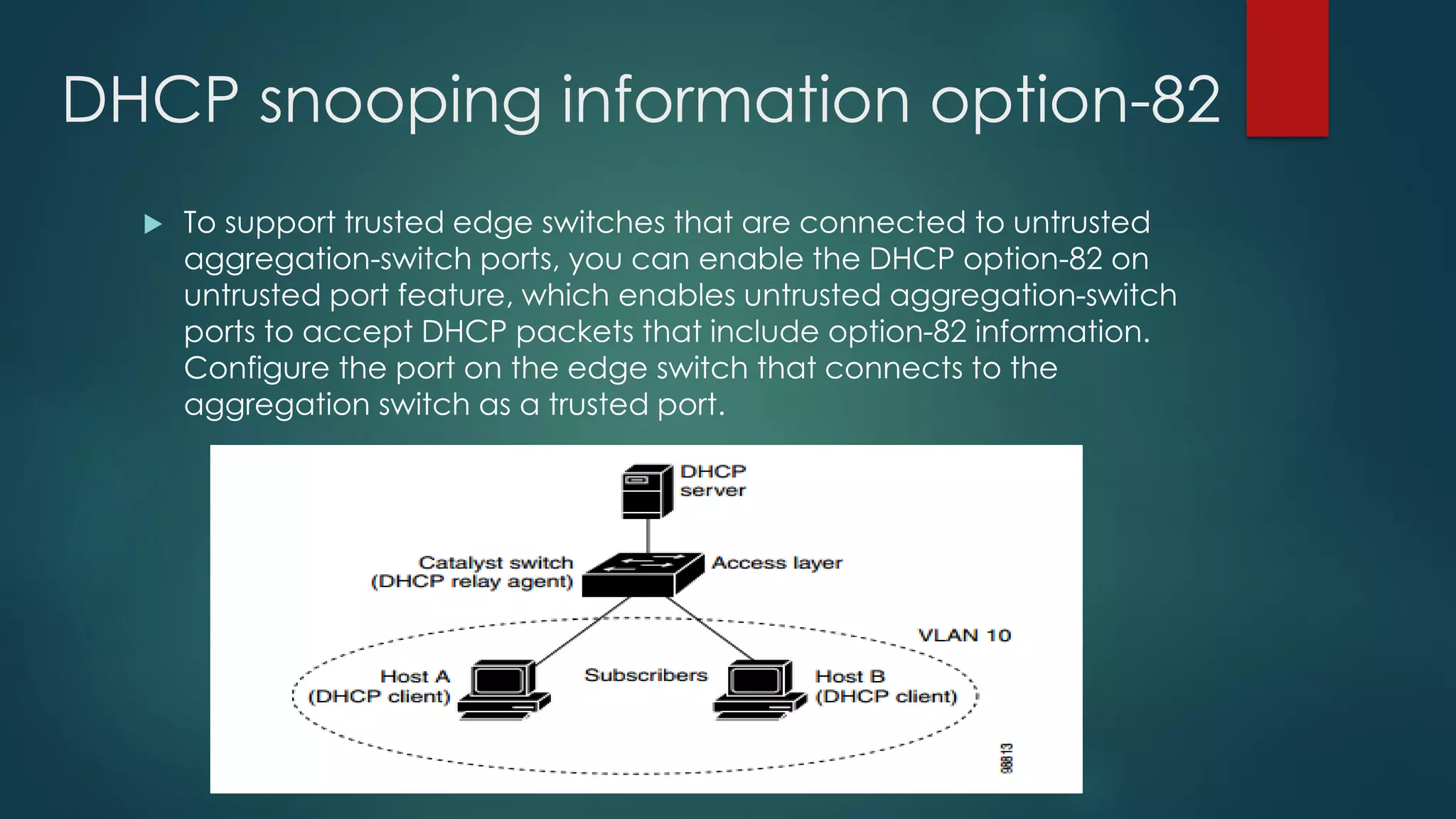 DHCP snooping information option-82
 To support trusted edge switches that are connected to untrusted
aggregation-switch ports, you can enable the DHCP option-82 on
untrusted port feature, which enables untrusted aggregation-switch
ports to accept DHCP packets that include option-82 information.
Configure the port on the edge switch that connects to the
aggregation switch as a trusted port.
 