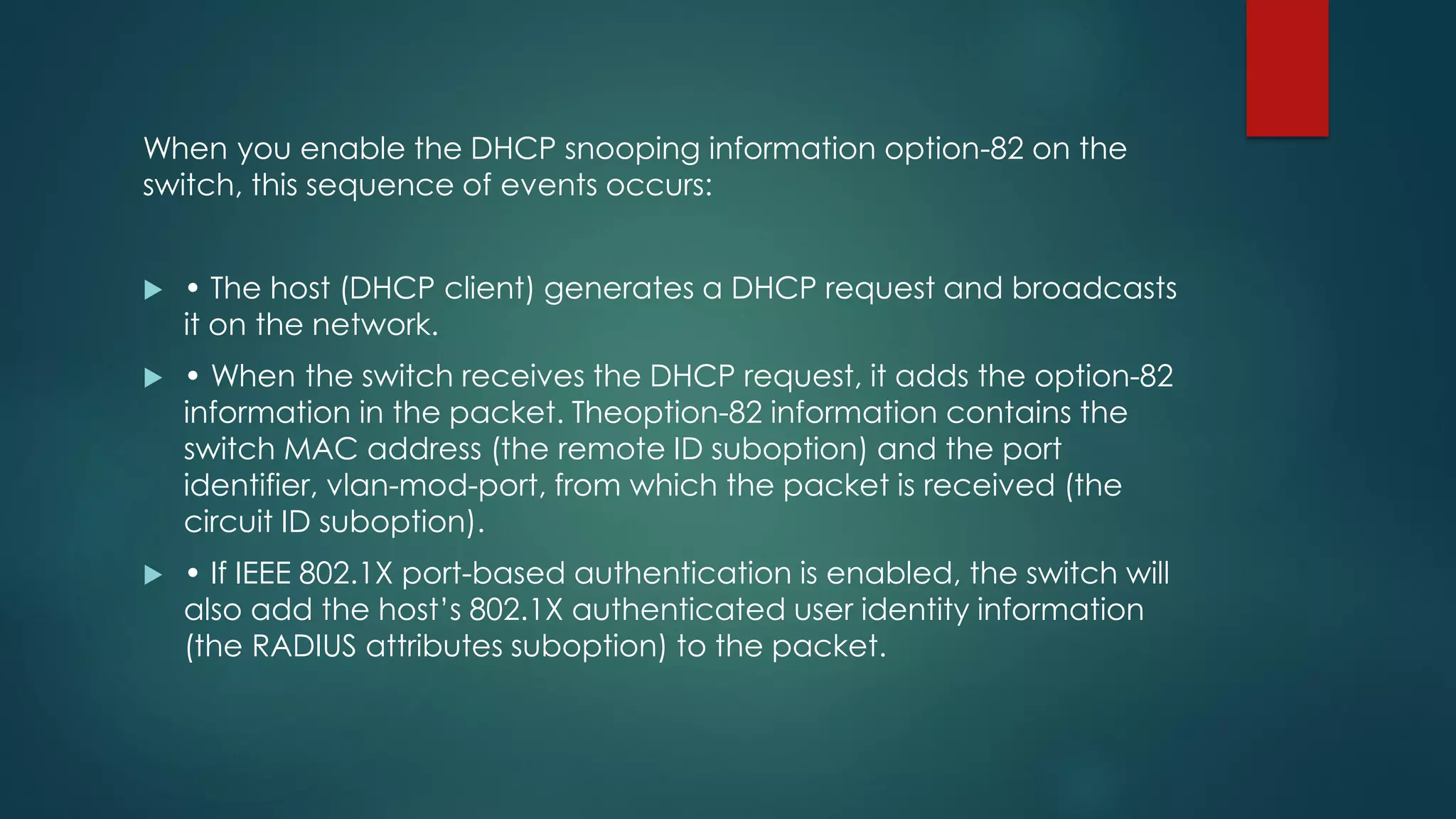 When you enable the DHCP snooping information option-82 on the
switch, this sequence of events occurs:
 • The host (DHCP client) generates a DHCP request and broadcasts
it on the network.
 • When the switch receives the DHCP request, it adds the option-82
information in the packet. Theoption-82 information contains the
switch MAC address (the remote ID suboption) and the port
identifier, vlan-mod-port, from which the packet is received (the
circuit ID suboption).
 • If IEEE 802.1X port-based authentication is enabled, the switch will
also add the host’s 802.1X authenticated user identity information
(the RADIUS attributes suboption) to the packet.
 