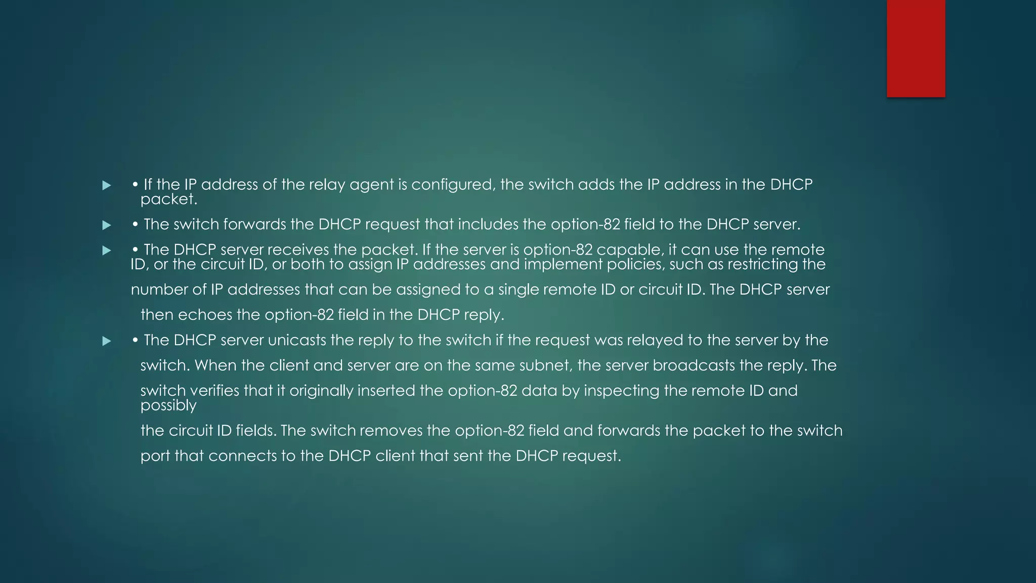  • If the IP address of the relay agent is configured, the switch adds the IP address in the DHCP
packet.
 • The switch forwards the DHCP request that includes the option-82 field to the DHCP server.
 • The DHCP server receives the packet. If the server is option-82 capable, it can use the remote
ID, or the circuit ID, or both to assign IP addresses and implement policies, such as restricting the
number of IP addresses that can be assigned to a single remote ID or circuit ID. The DHCP server
then echoes the option-82 field in the DHCP reply.
 • The DHCP server unicasts the reply to the switch if the request was relayed to the server by the
switch. When the client and server are on the same subnet, the server broadcasts the reply. The
switch verifies that it originally inserted the option-82 data by inspecting the remote ID and
possibly
the circuit ID fields. The switch removes the option-82 field and forwards the packet to the switch
port that connects to the DHCP client that sent the DHCP request.
 
