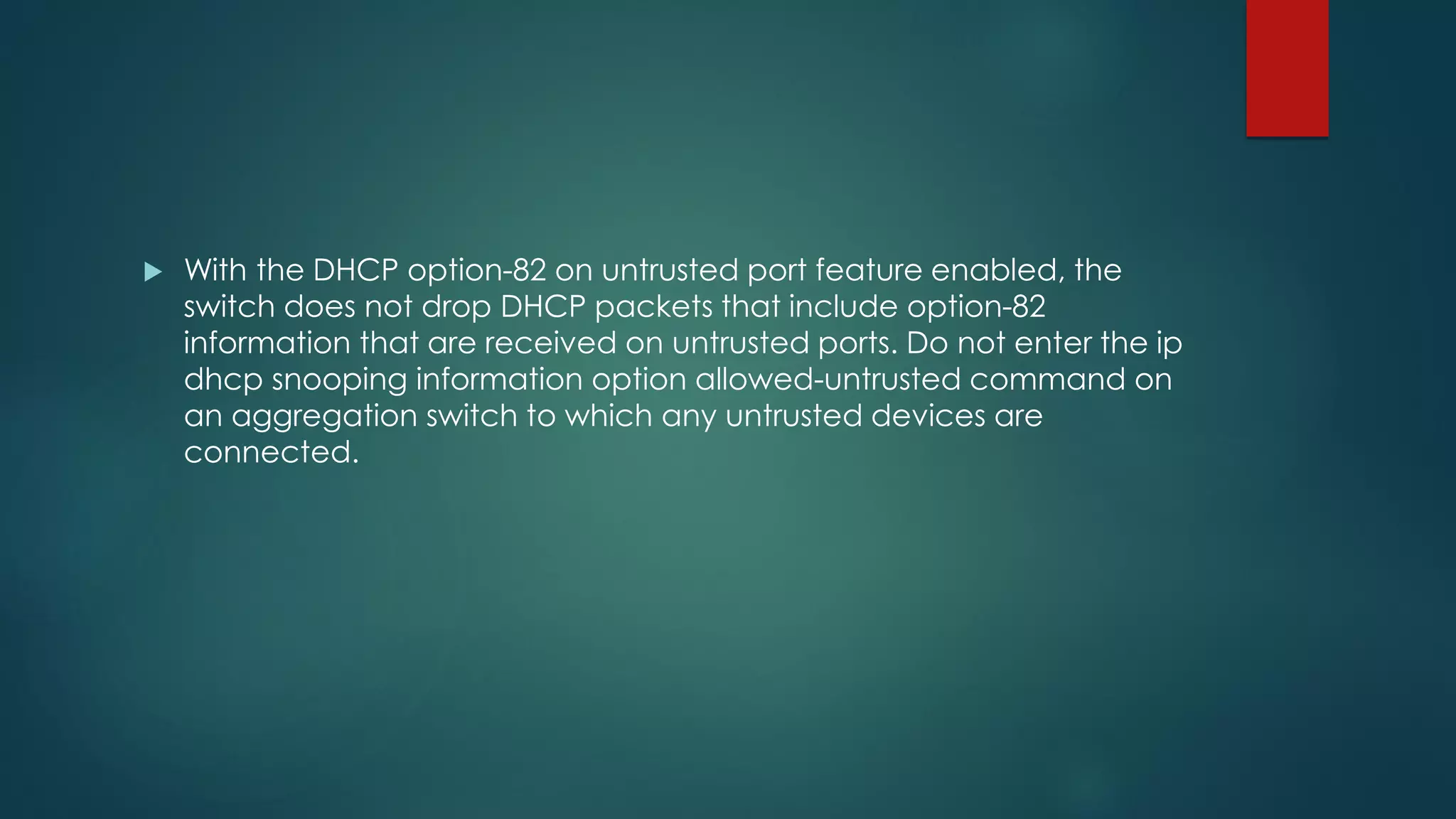  With the DHCP option-82 on untrusted port feature enabled, the
switch does not drop DHCP packets that include option-82
information that are received on untrusted ports. Do not enter the ip
dhcp snooping information option allowed-untrusted command on
an aggregation switch to which any untrusted devices are
connected.
 