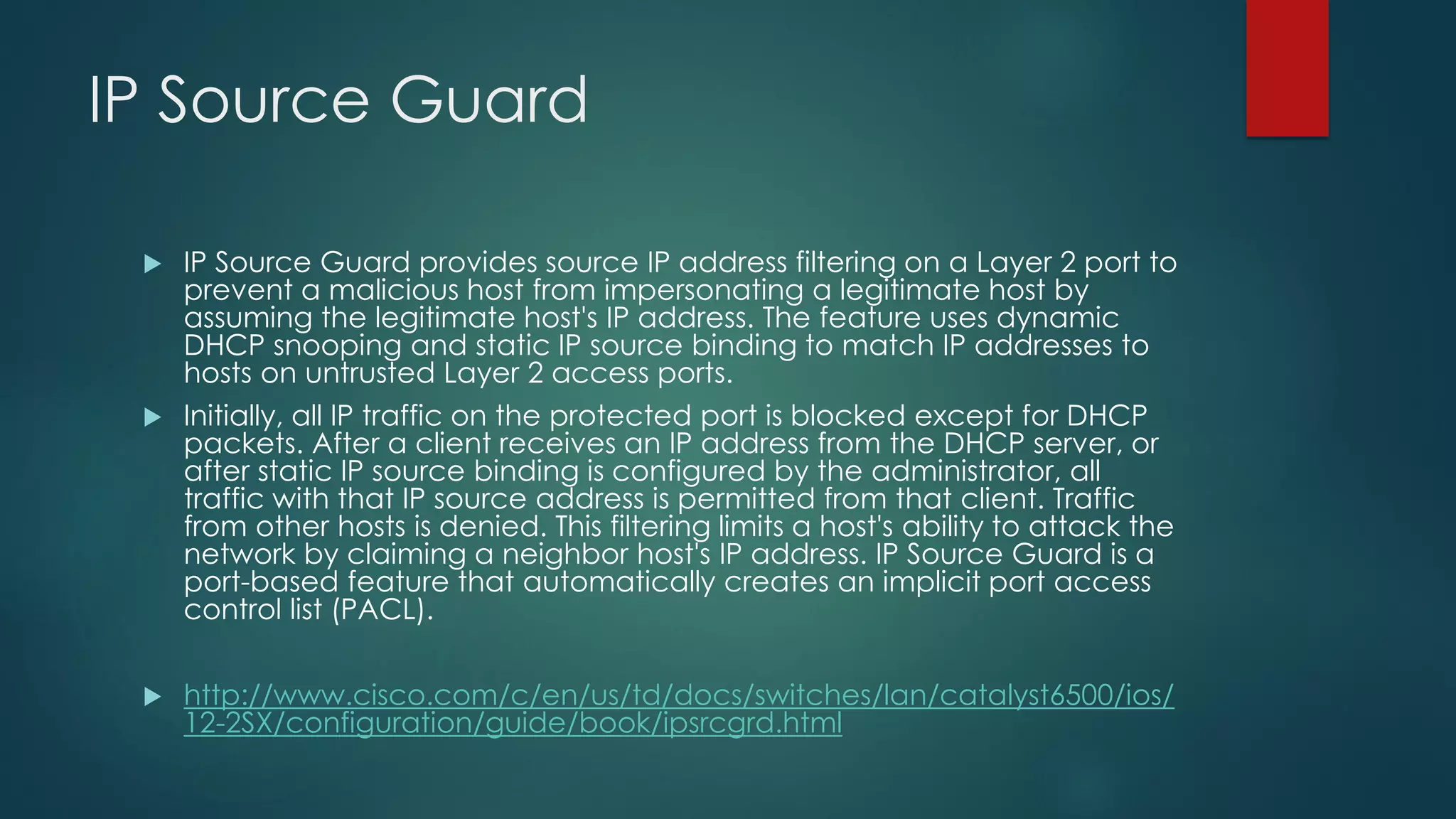 IP Source Guard
 IP Source Guard provides source IP address filtering on a Layer 2 port to
prevent a malicious host from impersonating a legitimate host by
assuming the legitimate host's IP address. The feature uses dynamic
DHCP snooping and static IP source binding to match IP addresses to
hosts on untrusted Layer 2 access ports.
 Initially, all IP traffic on the protected port is blocked except for DHCP
packets. After a client receives an IP address from the DHCP server, or
after static IP source binding is configured by the administrator, all
traffic with that IP source address is permitted from that client. Traffic
from other hosts is denied. This filtering limits a host's ability to attack the
network by claiming a neighbor host's IP address. IP Source Guard is a
port-based feature that automatically creates an implicit port access
control list (PACL).
 http://www.cisco.com/c/en/us/td/docs/switches/lan/catalyst6500/ios/
12-2SX/configuration/guide/book/ipsrcgrd.html
 