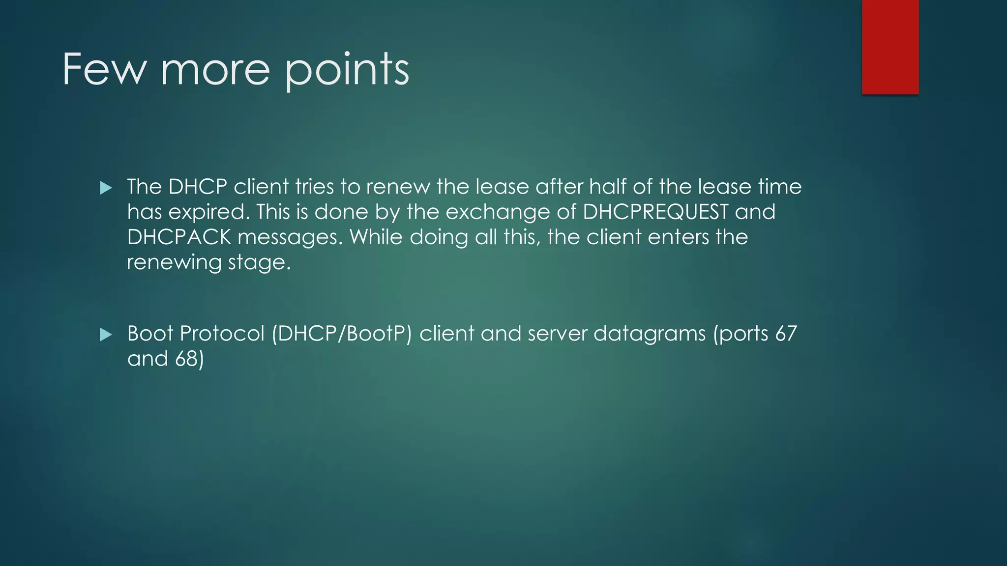 Few more points
 The DHCP client tries to renew the lease after half of the lease time
has expired. This is done by the exchange of DHCPREQUEST and
DHCPACK messages. While doing all this, the client enters the
renewing stage.
 Boot Protocol (DHCP/BootP) client and server datagrams (ports 67
and 68)
 