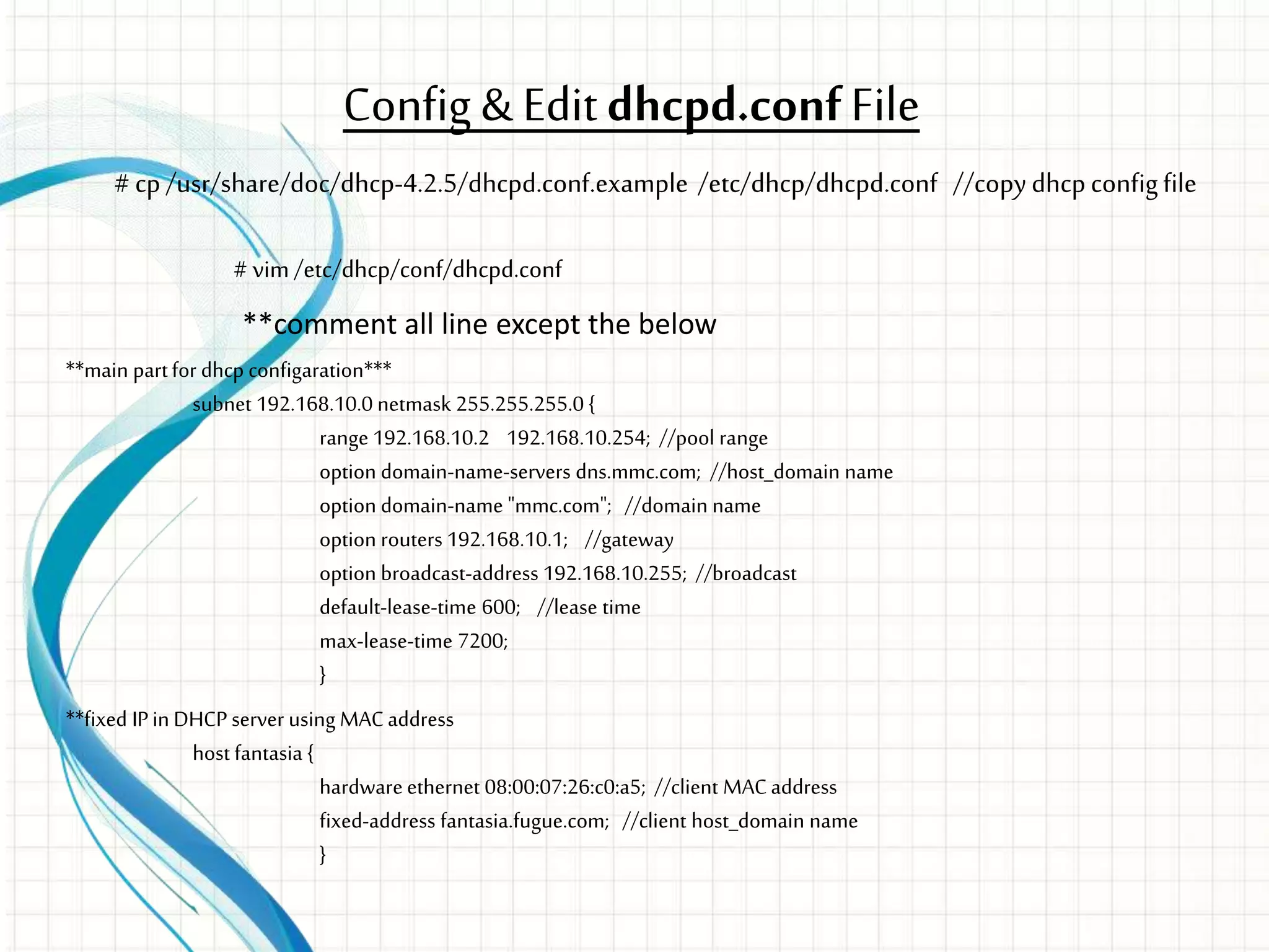 Config & Editdhcpd.confFile
# vim/etc/dhcp/conf/dhcpd.conf
**comment all line except the below
**main partfor dhcp configaration***
subnet 192.168.10.0 netmask 255.255.255.0 {
range 192.168.10.2 192.168.10.254; //pool range
option domain-name-servers dns.mmc.com; //host_domain name
option domain-name "mmc.com"; //domain name
option routers 192.168.10.1; //gateway
option broadcast-address 192.168.10.255; //broadcast
default-lease-time 600; //lease time
max-lease-time 7200;
}
**fixed IPin DHCP server using MACaddress
host fantasia {
hardware ethernet 08:00:07:26:c0:a5; //client MACaddress
fixed-address fantasia.fugue.com; //client host_domain name
}
# cp /usr/share/doc/dhcp-4.2.5/dhcpd.conf.example /etc/dhcp/dhcpd.conf //copydhcpconfigfile
 