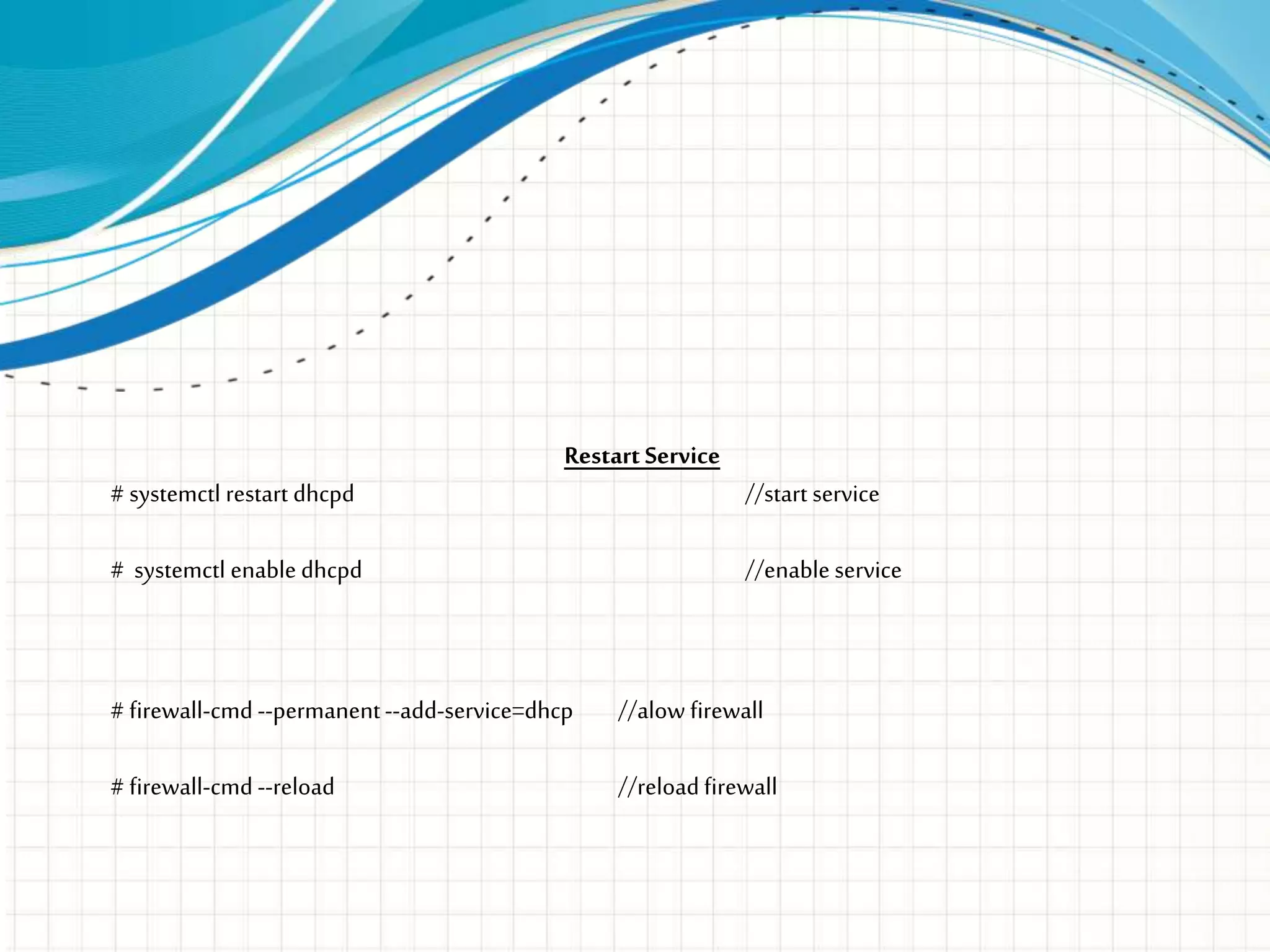 Restart Service
# systemctl restart dhcpd //start service
# systemctl enable dhcpd //enable service
# firewall-cmd --permanent--add-service=dhcp //alow firewall
# firewall-cmd --reload //reload firewall
 