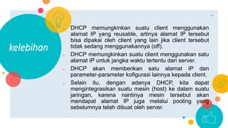 ○ DHCP memungkinkan suatu client menggunakan
alamat IP yang reusable, artinya alamat IP tersebut
bisa dipakai oleh client yang lain jika client tersebut
tidak sedang menggunakannya (off).
○ DHCP memungkinkan suatu client menggunakan satu
alamat IP untuk jangka waktu tertentu dari server.
○ DHCP akan memberikan satu alamat IP dan
parameter-parameter kofigurasi lainnya kepada client.
○ Selain itu, dengan adanya DHCP, kita dapat
mengintegrasikan suatu mesin (host) ke dalam suatu
jaringan, karena nantinya mesin tersebut akan
mendapat alamat IP juga melalui pooling yang
sebelumnya telah dibuat oleh server.
kelebihan
10
 