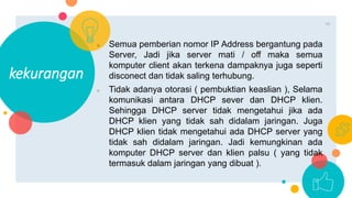 ○ Semua pemberian nomor IP Address bergantung pada
Server, Jadi jika server mati / off maka semua
komputer client akan terkena dampaknya juga seperti
disconect dan tidak saling terhubung.
○ Tidak adanya otorasi ( pembuktian keaslian ), Selama
komunikasi antara DHCP sever dan DHCP klien.
Sehingga DHCP server tidak mengetahui jika ada
DHCP klien yang tidak sah didalam jaringan. Juga
DHCP klien tidak mengetahui ada DHCP server yang
tidak sah didalam jaringan. Jadi kemungkinan ada
komputer DHCP server dan klien palsu ( yang tidak
termasuk dalam jaringan yang dibuat ).
kekurangan
11
 
