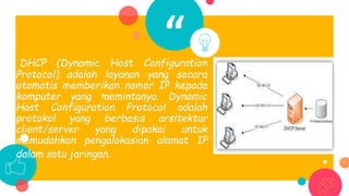 “DHCP (Dynamic Host Configuration
Protocol) adalah layanan yang secara
otomatis memberikan nomor IP kepada
komputer yang memintanya. Dynamic
Host Configuration Protocol adalah
protokol yang berbasis arsitektur
client/server yang dipakai untuk
memudahkan pengalokasian alamat IP
dalam satu jaringan.
 