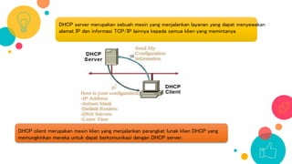 DHCP server merupakan sebuah mesin yang menjalankan layanan yang dapat menyewakan
alamat IP dan informasi TCP/IP lainnya kepada semua klien yang memintanya
DHCP client merupakan mesin klien yang menjalankan perangkat lunak klien DHCP yang
memungkinkan mereka untuk dapat berkomunikasi dengan DHCP server.
 
