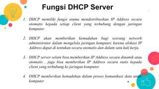 Fungsi DHCP Server 7
1. DHCP memiliki fungsi utama mendistribusikan IP Address secara
otomatis kepada setiap client yang terhubung dengan jaringan
komputer.
2. DHCP akan memberikan kemudahan bagi seorang network
administrator dalam mengelola jaringan komputer, karena alokasi IP
Address dapat di tentukan secara otomatis dan dalam satu kali kerja.
3. DHCP server selain bisa memberikan IP Address secara dinamik atau
otomatis , juga bisa memberikan IP Address secara statis kepada
client yang terhubung ke jaringan komputer.
4. DHCP memberikan kemudahan dalam proses komunikasi data antar
komputer
 