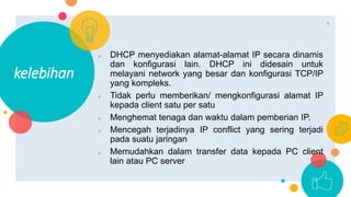 ○ DHCP menyediakan alamat-alamat IP secara dinamis
dan konfigurasi lain. DHCP ini didesain untuk
melayani network yang besar dan konfigurasi TCP/IP
yang kompleks.
○ Tidak perlu memberikan/ mengkonfigurasi alamat IP
kepada client satu per satu
○ Menghemat tenaga dan waktu dalam pemberian IP.
○ Mencegah terjadinya IP conflict yang sering terjadi
pada suatu jaringan
○ Memudahkan dalam transfer data kepada PC client
lain atau PC server
kelebihan
9
 